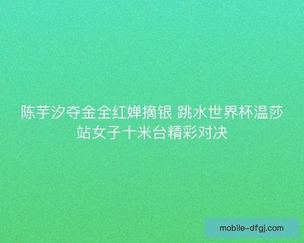 陈芋汐夺金全红婵摘银 跳水世界杯温莎站女子十米台精彩对决 陈芋汐夺金全红婵摘银 跳水世界杯温莎站女子十米台精彩对决