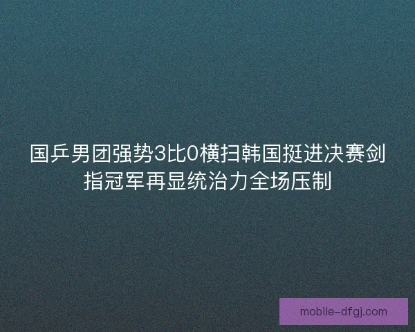 国乒男团强势3比0横扫韩国挺进决赛剑指冠军再显统治力全场压制 国乒男团强势3比0横扫韩国挺进决赛剑指冠军再显统治力全场压制