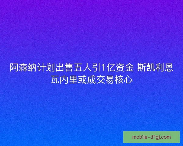 阿森纳计划出售五人引1亿资金 斯凯利恩瓦内里或成交易核心