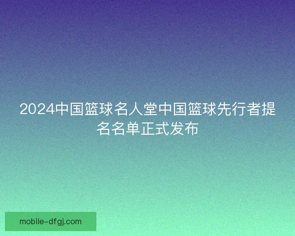 2024中国篮球名人堂中国篮球先行者提名名单正式发布