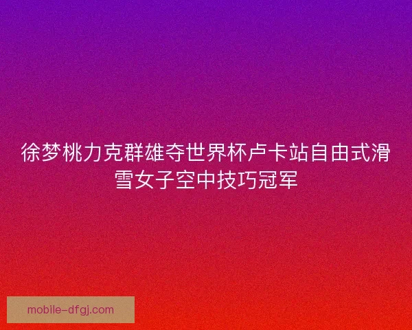 徐梦桃力克群雄夺世界杯卢卡站自由式滑雪女子空中技巧冠军