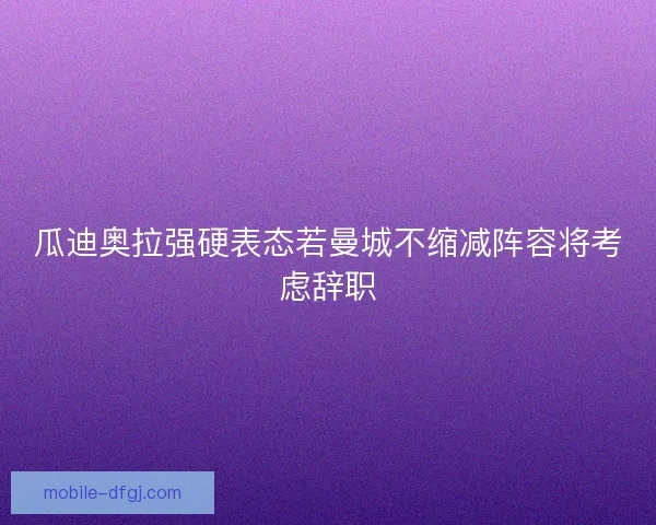 瓜迪奥拉强硬表态若曼城不缩减阵容将考虑辞职