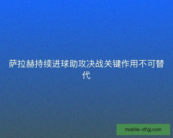 萨拉赫持续进球助攻决战关键作用不可替代 萨拉赫持续进球助攻决战关键作用不可替代