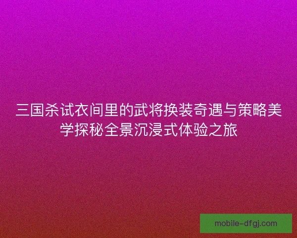 三国杀试衣间里的武将换装奇遇与策略美学探秘全景沉浸式体验之旅