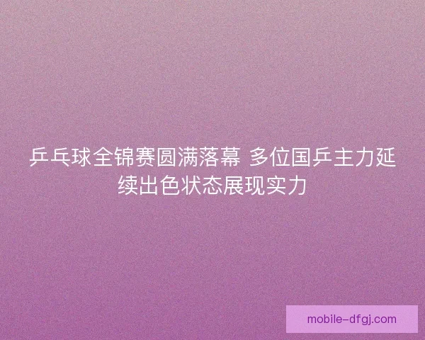 乒乓球全锦赛圆满落幕 多位国乒主力延续出色状态展现实力