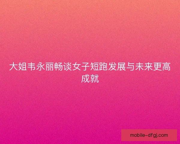 大姐韦永丽畅谈女子短跑发展与未来更高成就