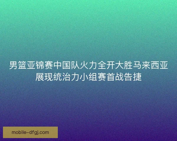 男篮亚锦赛中国队火力全开大胜马来西亚展现统治力小组赛首战告捷 男篮亚锦赛中国队火力全开大胜马来西亚展现统治力小组赛首战告捷