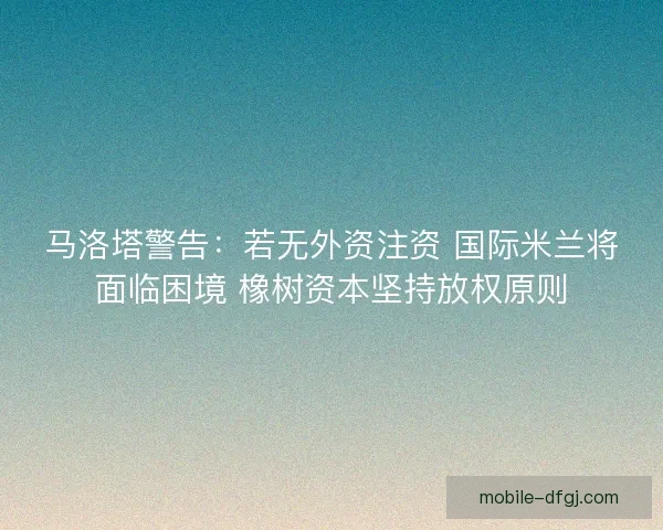 马洛塔警告：若无外资注资 国际米兰将面临困境 橡树资本坚持放权原则