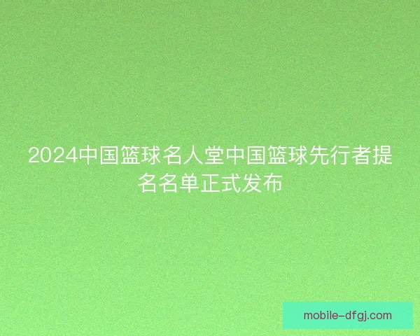 2024中国篮球名人堂中国篮球先行者提名名单正式发布 2024中国篮球名人堂中国篮球先行者提名名单正式发布