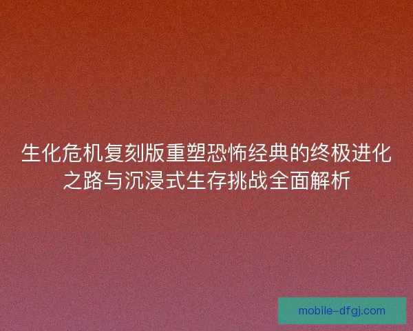 生化危机复刻版重塑恐怖经典的终极进化之路与沉浸式生存挑战全面解析