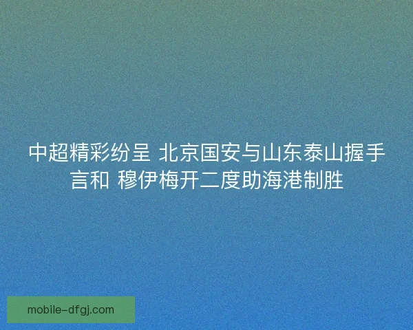 中超精彩纷呈 北京国安与山东泰山握手言和 穆伊梅开二度助海港制胜 中超精彩纷呈 北京国安与山东泰山握手言和 穆伊梅开二度助海港制胜