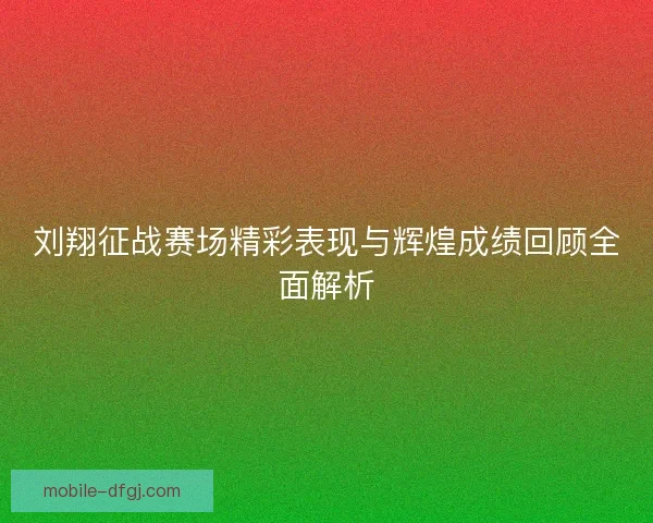 刘翔征战赛场精彩表现与辉煌成绩回顾全面解析