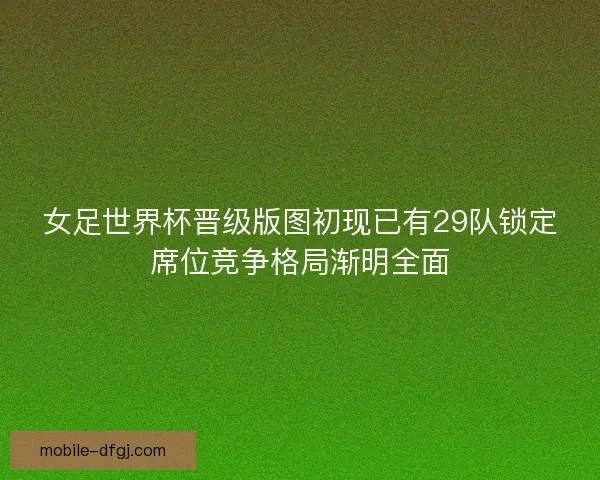 女足世界杯晋级版图初现已有29队锁定席位竞争格局渐明全面