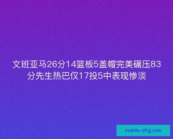 文班亚马26分14篮板5盖帽完美碾压83分先生热巴仅17投5中表现惨淡