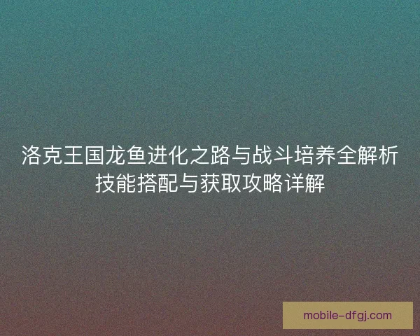 洛克王国龙鱼进化之路与战斗培养全解析技能搭配与获取攻略详解 洛克王国龙鱼进化之路与战斗培养全解析技能搭配与获取攻略详解
